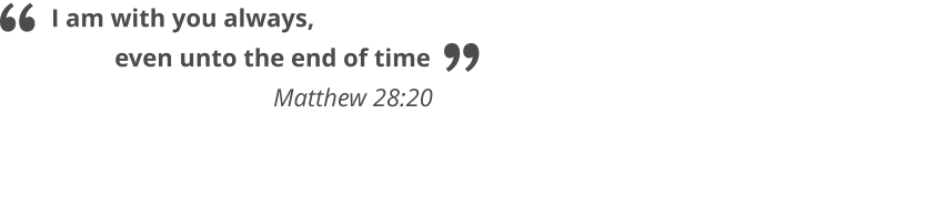 I am with you always,            even unto the end of time                                   Matthew 28:20   “ ”