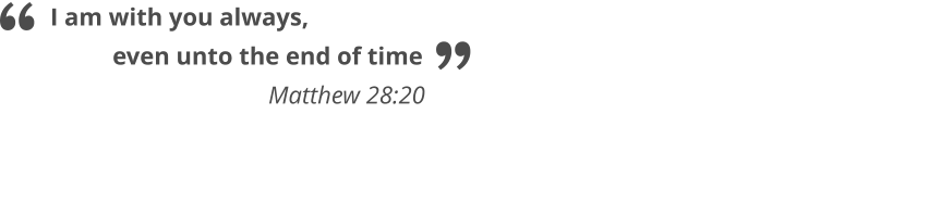 I am with you always,            even unto the end of time                                   Matthew 28:20   “ ”