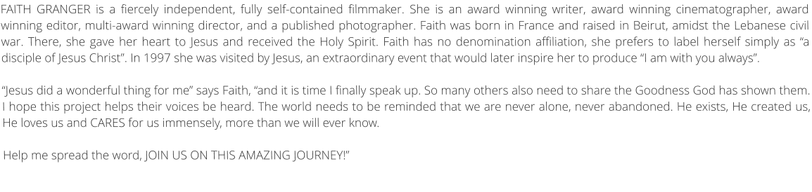 FAITH GRANGER is a fiercely independent, fully self-contained filmmaker. She is an award winning writer, award winning cinematographer, award winning editor, multi-award winning director, and a published photographer. Faith was born in France and raised in Beirut, amidst the Lebanese civil war. There, she gave her heart to Jesus and received the Holy Spirit. Faith has no denomination affiliation, she prefers to label herself simply as “a disciple of Jesus Christ”. In 1997 she was visited by Jesus, an extraordinary event that would later inspire her to produce “I am with you always”.   “Jesus did a wonderful thing for me” says Faith, “and it is time I finally speak up. So many others also need to share the Goodness God has shown them. I hope this project helps their voices be heard. The world needs to be reminded that we are never alone, never abandoned. He exists, He created us, He loves us and CARES for us immensely, more than we will ever know. Help me spread the word, JOIN US ON THIS AMAZING JOURNEY!”