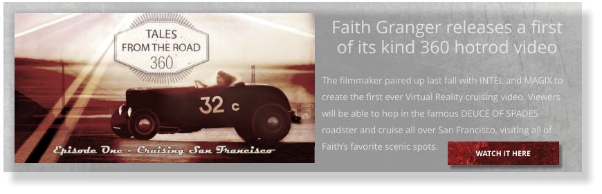 Faith Granger releases a first of its kind 360 hotrod video  The filmmaker paired up last fall with INTEL and MAGIX to create the first ever Virtual Reality cruising video. Viewers will be able to hop in the famous DEUCE OF SPADES roadster and cruise all over San Francisco, visiting all of Faith’s favorite scenic spots.  WATCH IT HERE